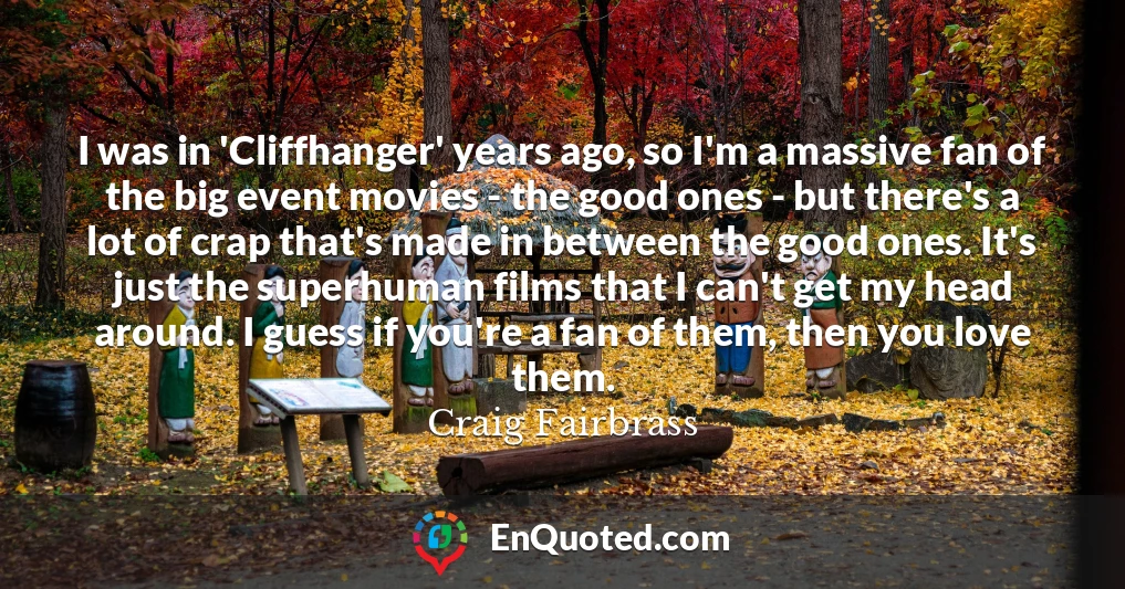 I was in 'Cliffhanger' years ago, so I'm a massive fan of the big event movies - the good ones - but there's a lot of crap that's made in between the good ones. It's just the superhuman films that I can't get my head around. I guess if you're a fan of them, then you love them.