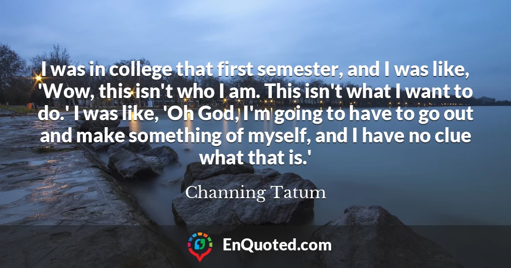 I was in college that first semester, and I was like, 'Wow, this isn't who I am. This isn't what I want to do.' I was like, 'Oh God, I'm going to have to go out and make something of myself, and I have no clue what that is.'