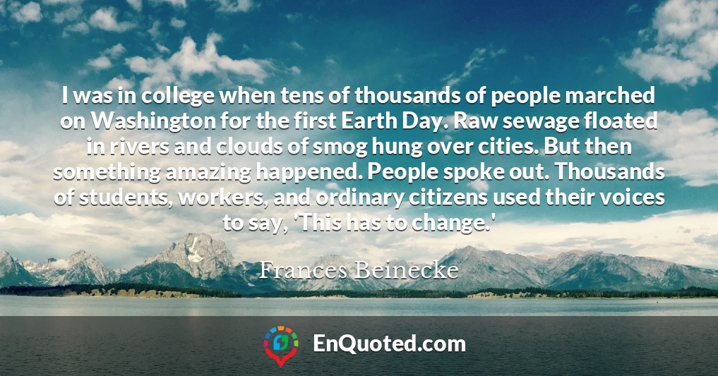 I was in college when tens of thousands of people marched on Washington for the first Earth Day. Raw sewage floated in rivers and clouds of smog hung over cities. But then something amazing happened. People spoke out. Thousands of students, workers, and ordinary citizens used their voices to say, 'This has to change.'