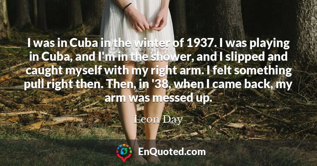 I was in Cuba in the winter of 1937. I was playing in Cuba, and I'm in the shower, and I slipped and caught myself with my right arm. I felt something pull right then. Then, in '38, when I came back, my arm was messed up.