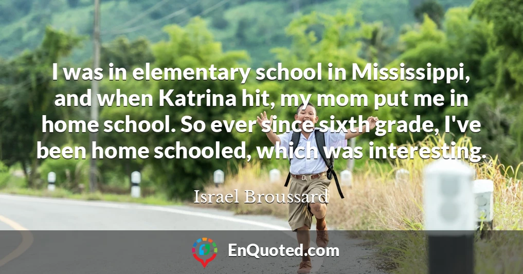 I was in elementary school in Mississippi, and when Katrina hit, my mom put me in home school. So ever since sixth grade, I've been home schooled, which was interesting.