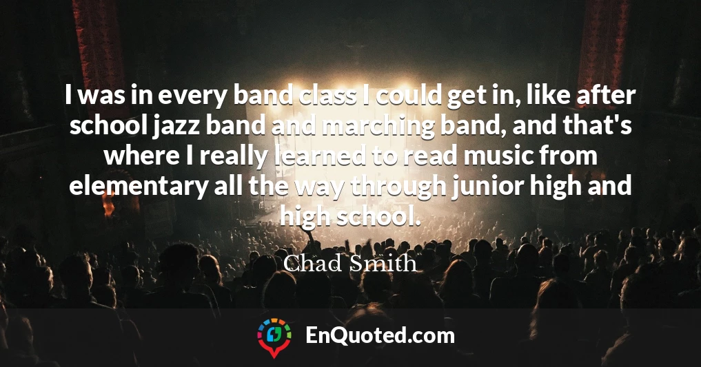 I was in every band class I could get in, like after school jazz band and marching band, and that's where I really learned to read music from elementary all the way through junior high and high school.