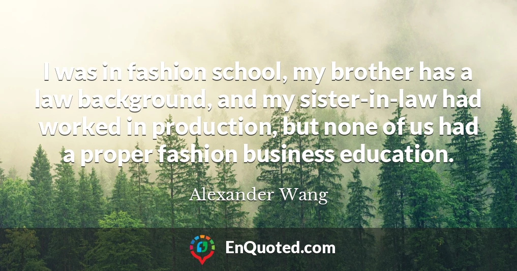 I was in fashion school, my brother has a law background, and my sister-in-law had worked in production, but none of us had a proper fashion business education.