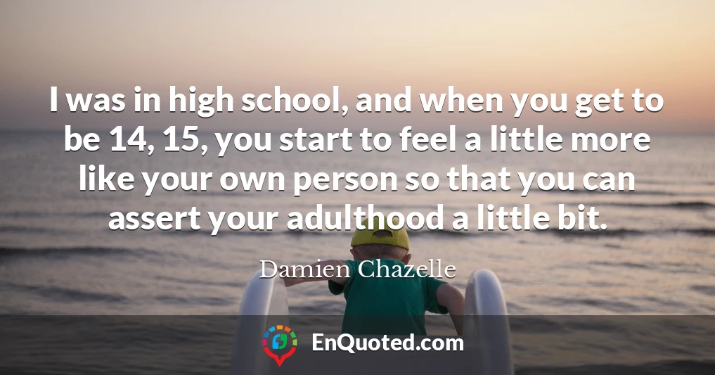 I was in high school, and when you get to be 14, 15, you start to feel a little more like your own person so that you can assert your adulthood a little bit.