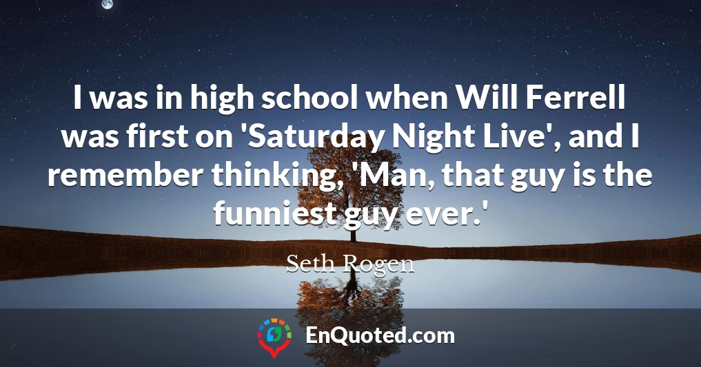 I was in high school when Will Ferrell was first on 'Saturday Night Live', and I remember thinking, 'Man, that guy is the funniest guy ever.'