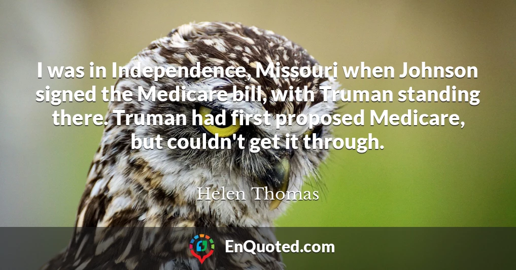 I was in Independence, Missouri when Johnson signed the Medicare bill, with Truman standing there. Truman had first proposed Medicare, but couldn't get it through.