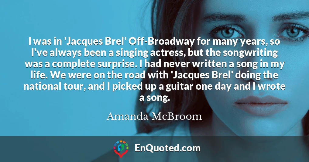 I was in 'Jacques Brel' Off-Broadway for many years, so I've always been a singing actress, but the songwriting was a complete surprise. I had never written a song in my life. We were on the road with 'Jacques Brel' doing the national tour, and I picked up a guitar one day and I wrote a song.