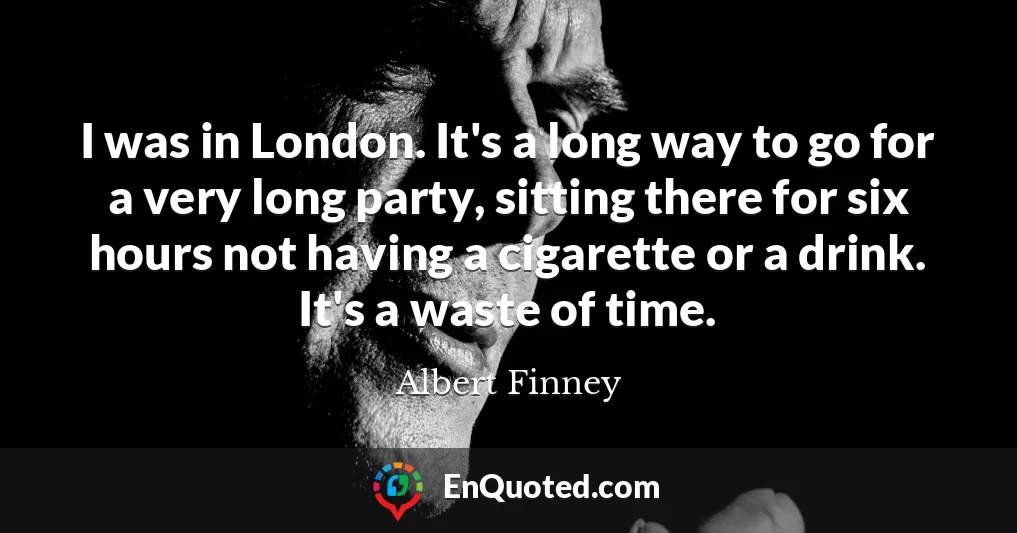 I was in London. It's a long way to go for a very long party, sitting there for six hours not having a cigarette or a drink. It's a waste of time.