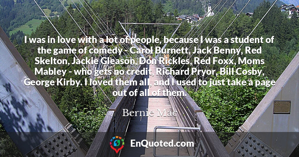 I was in love with a lot of people, because I was a student of the game of comedy - Carol Burnett, Jack Benny, Red Skelton, Jackie Gleason, Don Rickles, Red Foxx, Moms Mabley - who gets no credit, Richard Pryor, Bill Cosby, George Kirby. I loved them all, and I used to just take a page out of all of them.