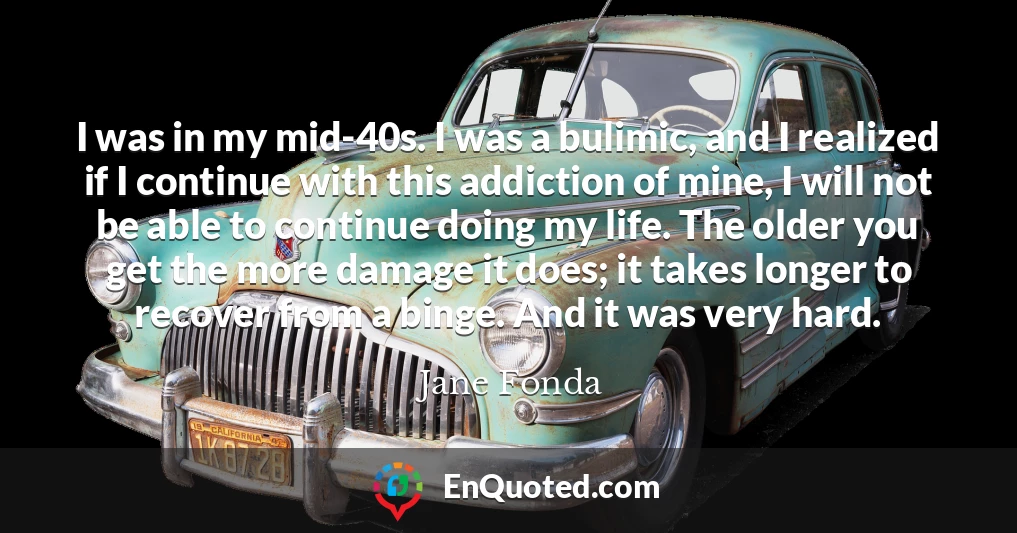 I was in my mid-40s. I was a bulimic, and I realized if I continue with this addiction of mine, I will not be able to continue doing my life. The older you get the more damage it does; it takes longer to recover from a binge. And it was very hard.