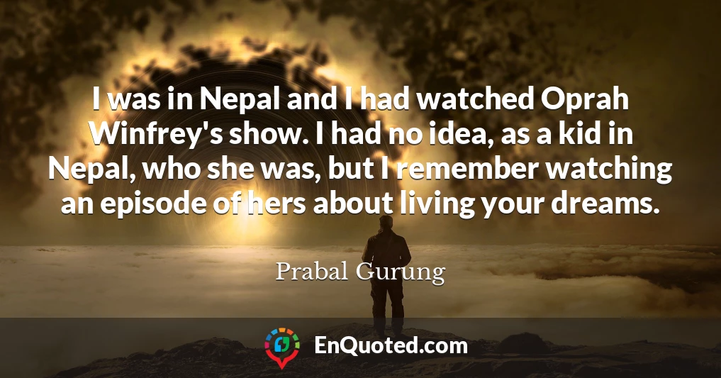 I was in Nepal and I had watched Oprah Winfrey's show. I had no idea, as a kid in Nepal, who she was, but I remember watching an episode of hers about living your dreams.