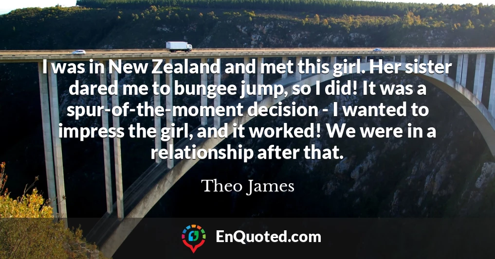 I was in New Zealand and met this girl. Her sister dared me to bungee jump, so I did! It was a spur-of-the-moment decision - I wanted to impress the girl, and it worked! We were in a relationship after that.