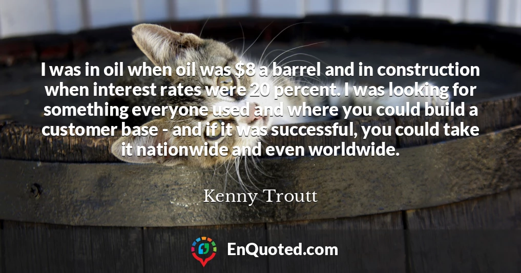 I was in oil when oil was $8 a barrel and in construction when interest rates were 20 percent. I was looking for something everyone used and where you could build a customer base - and if it was successful, you could take it nationwide and even worldwide.