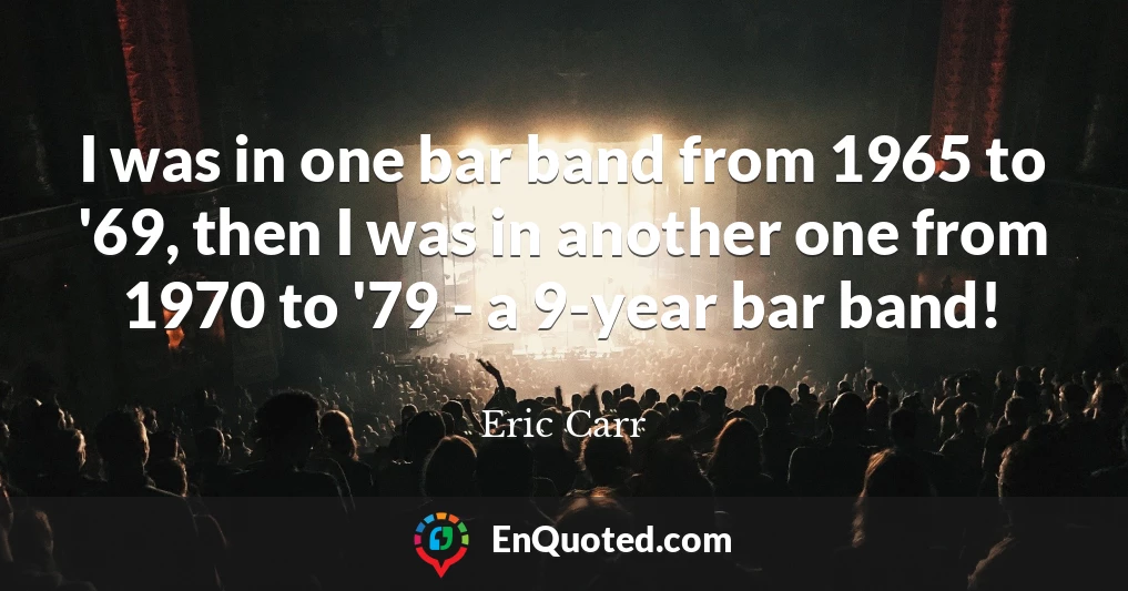 I was in one bar band from 1965 to '69, then I was in another one from 1970 to '79 - a 9-year bar band!