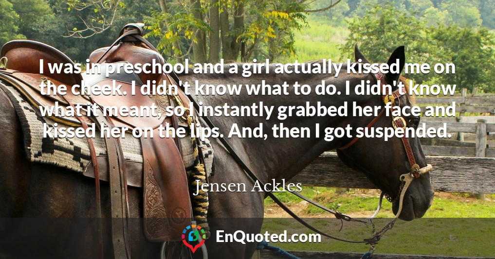 I was in preschool and a girl actually kissed me on the cheek. I didn't know what to do. I didn't know what it meant, so I instantly grabbed her face and kissed her on the lips. And, then I got suspended.