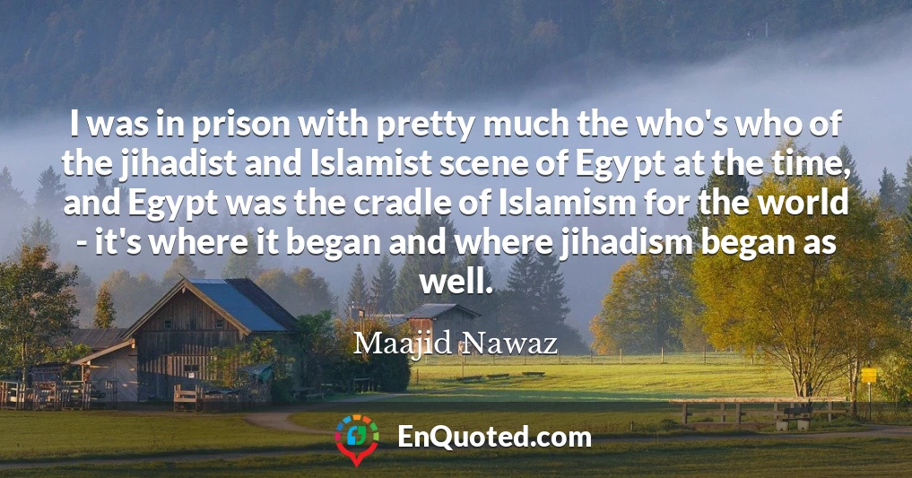 I was in prison with pretty much the who's who of the jihadist and Islamist scene of Egypt at the time, and Egypt was the cradle of Islamism for the world - it's where it began and where jihadism began as well.