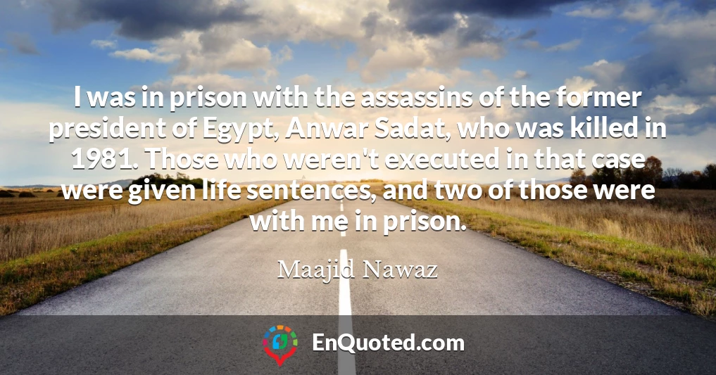 I was in prison with the assassins of the former president of Egypt, Anwar Sadat, who was killed in 1981. Those who weren't executed in that case were given life sentences, and two of those were with me in prison.