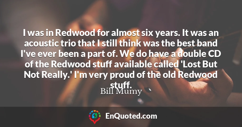 I was in Redwood for almost six years. It was an acoustic trio that I still think was the best band I've ever been a part of. We do have a double CD of the Redwood stuff available called 'Lost But Not Really.' I'm very proud of the old Redwood stuff.