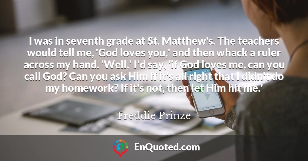 I was in seventh grade at St. Matthew's. The teachers would tell me, 'God loves you,' and then whack a ruler across my hand. 'Well,' I'd say, 'if God loves me, can you call God? Can you ask Him if it's all right that I didn't do my homework? If it's not, then let Him hit me.'
