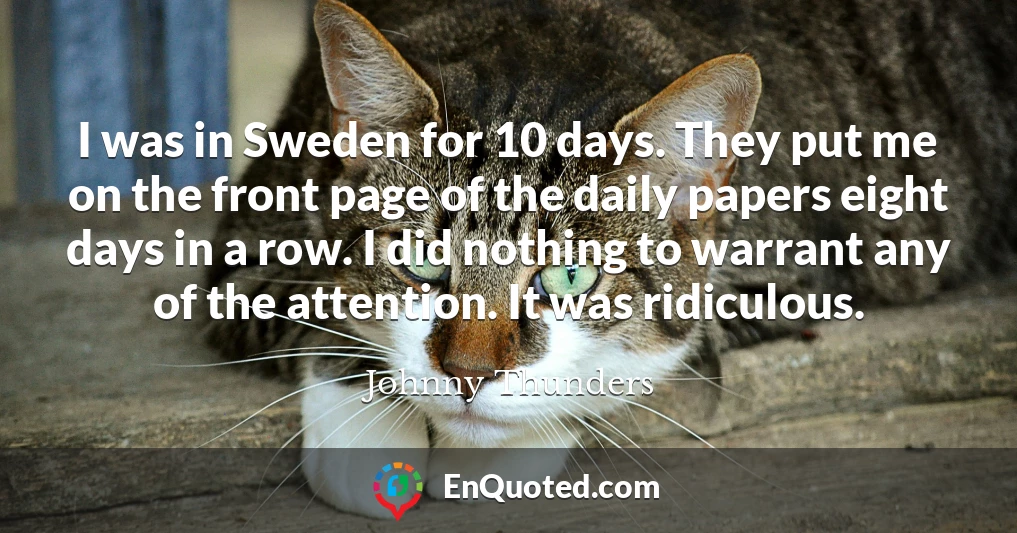 I was in Sweden for 10 days. They put me on the front page of the daily papers eight days in a row. I did nothing to warrant any of the attention. It was ridiculous.