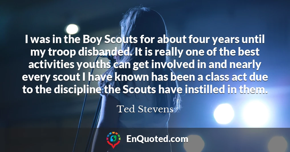 I was in the Boy Scouts for about four years until my troop disbanded. It is really one of the best activities youths can get involved in and nearly every scout I have known has been a class act due to the discipline the Scouts have instilled in them.