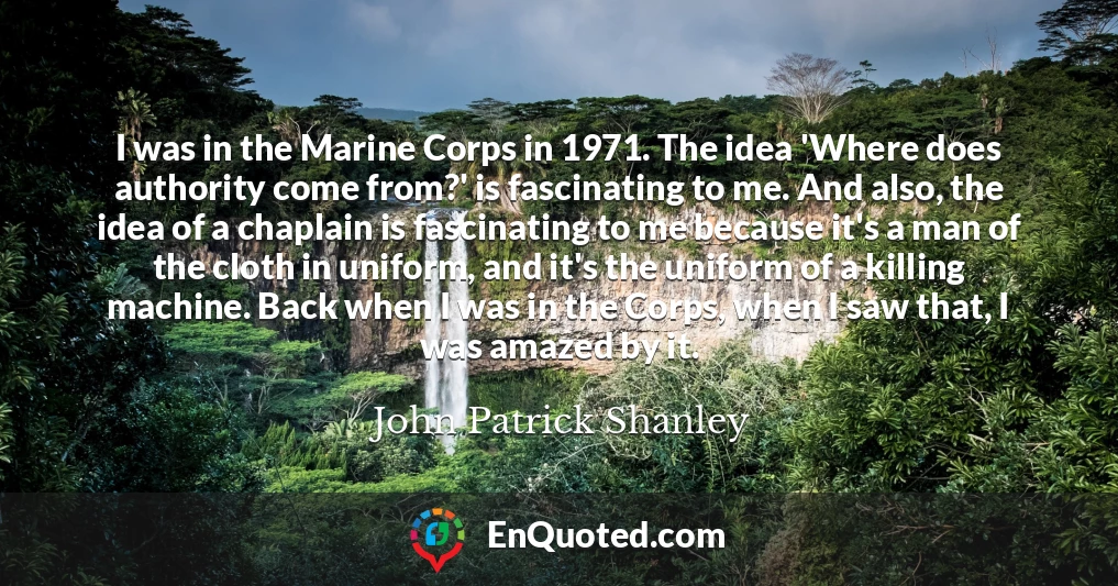 I was in the Marine Corps in 1971. The idea 'Where does authority come from?' is fascinating to me. And also, the idea of a chaplain is fascinating to me because it's a man of the cloth in uniform, and it's the uniform of a killing machine. Back when I was in the Corps, when I saw that, I was amazed by it.
