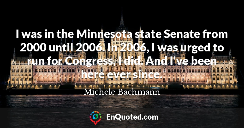 I was in the Minnesota state Senate from 2000 until 2006. In 2006, I was urged to run for Congress, I did. And I've been here ever since.