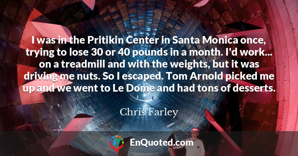 I was in the Pritikin Center in Santa Monica once, trying to lose 30 or 40 pounds in a month. I'd work... on a treadmill and with the weights, but it was driving me nuts. So I escaped. Tom Arnold picked me up and we went to Le Dome and had tons of desserts.