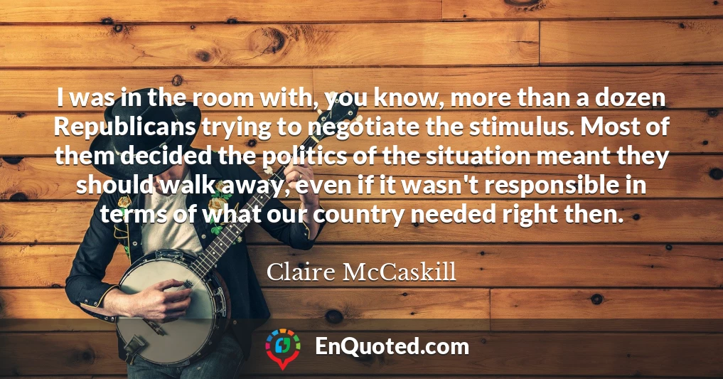 I was in the room with, you know, more than a dozen Republicans trying to negotiate the stimulus. Most of them decided the politics of the situation meant they should walk away, even if it wasn't responsible in terms of what our country needed right then.