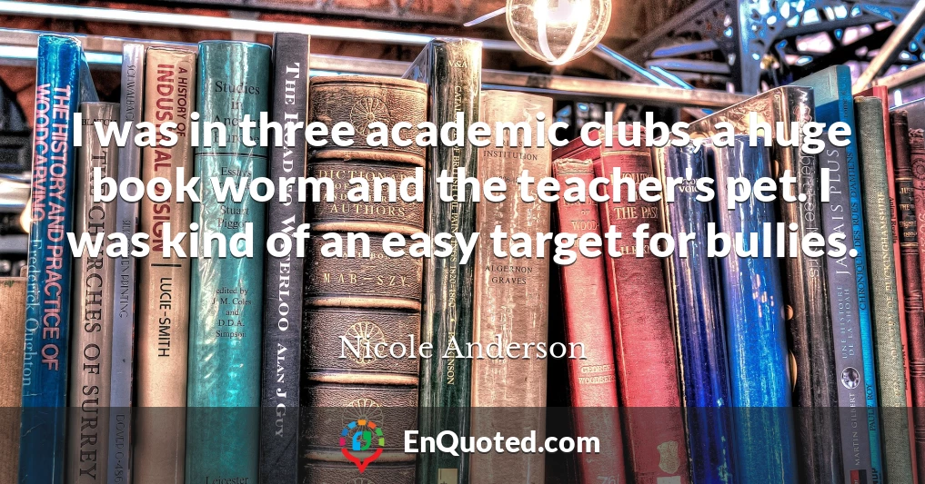 I was in three academic clubs, a huge book worm and the teacher's pet. I was kind of an easy target for bullies.