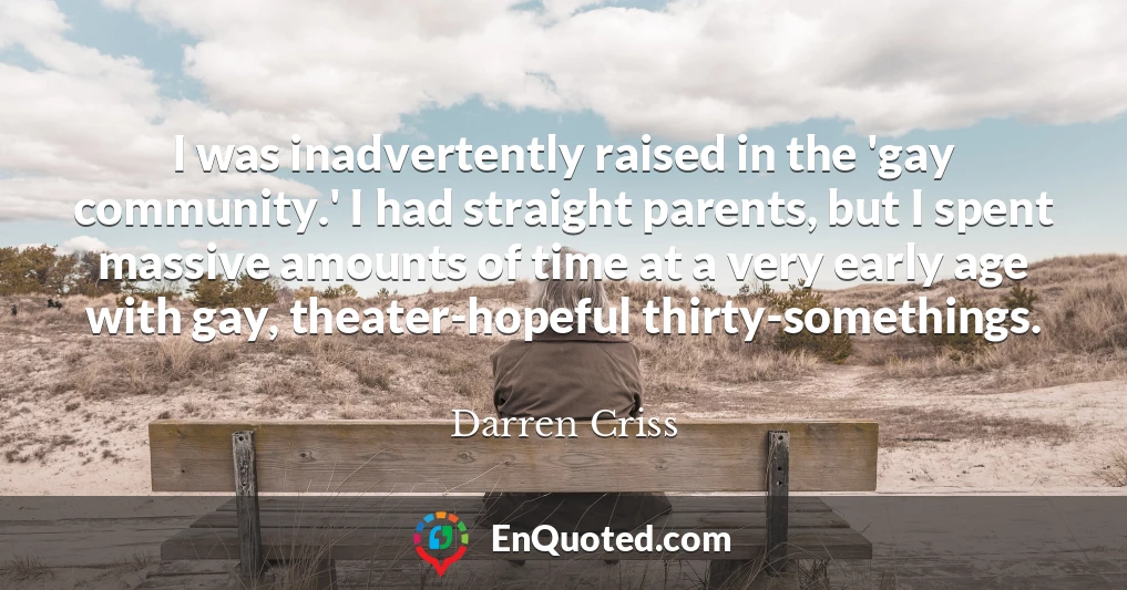 I was inadvertently raised in the 'gay community.' I had straight parents, but I spent massive amounts of time at a very early age with gay, theater-hopeful thirty-somethings.