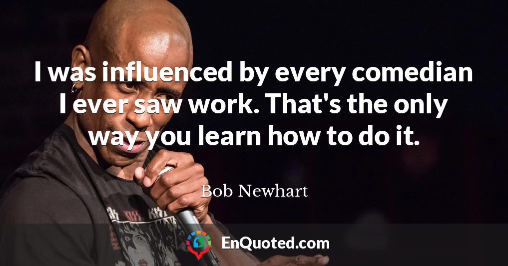 I was influenced by every comedian I ever saw work. That's the only way you learn how to do it.