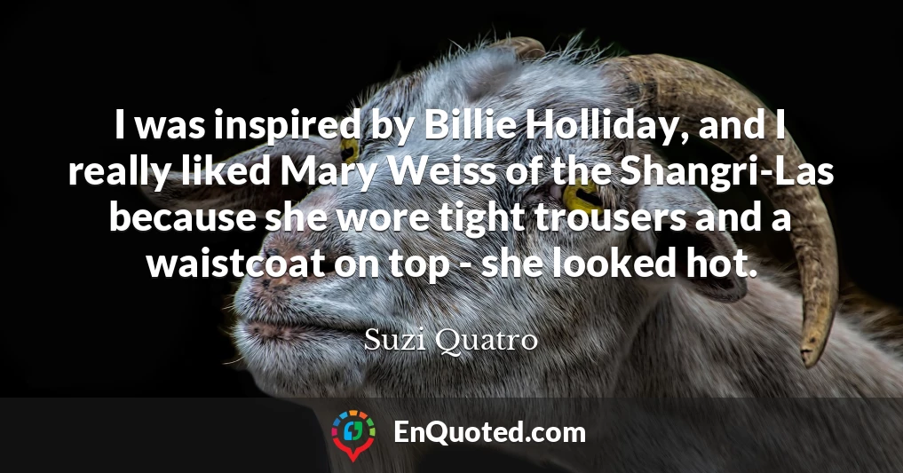 I was inspired by Billie Holliday, and I really liked Mary Weiss of the Shangri-Las because she wore tight trousers and a waistcoat on top - she looked hot.