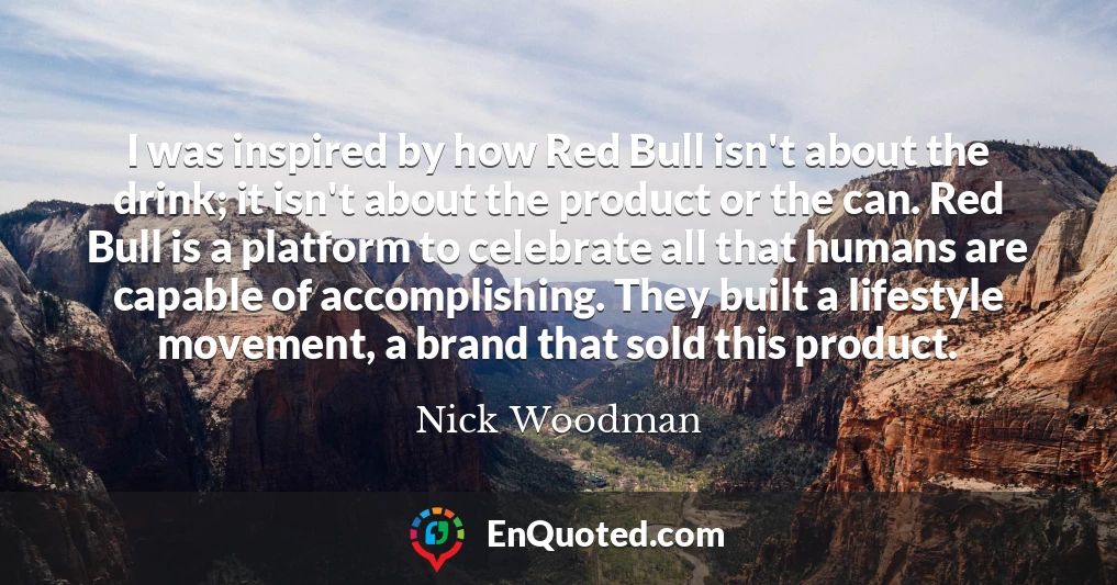 I was inspired by how Red Bull isn't about the drink; it isn't about the product or the can. Red Bull is a platform to celebrate all that humans are capable of accomplishing. They built a lifestyle movement, a brand that sold this product.