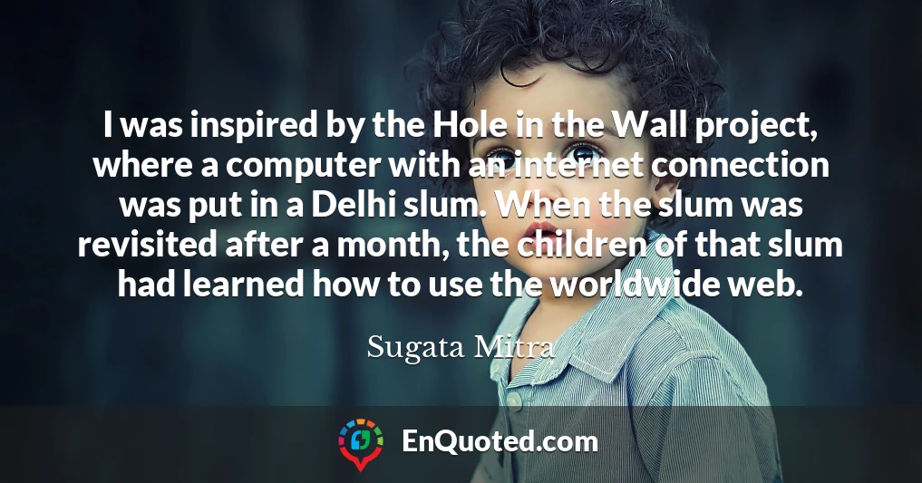 I was inspired by the Hole in the Wall project, where a computer with an internet connection was put in a Delhi slum. When the slum was revisited after a month, the children of that slum had learned how to use the worldwide web.