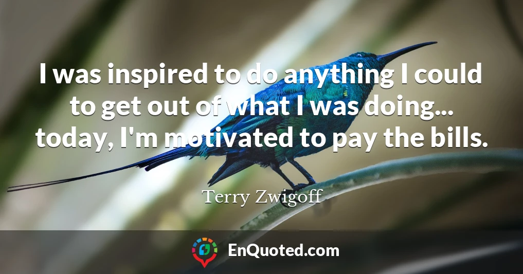 I was inspired to do anything I could to get out of what I was doing... today, I'm motivated to pay the bills.