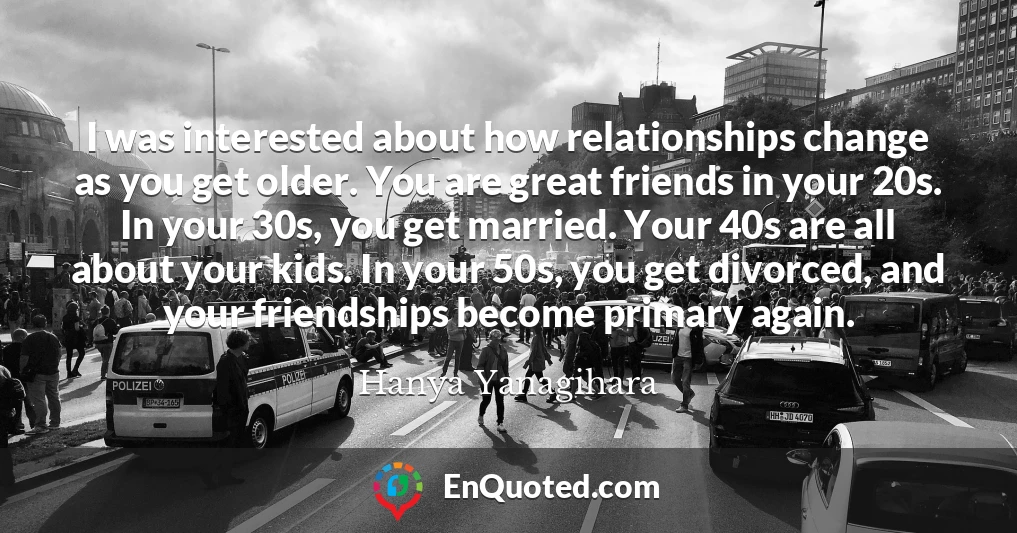 I was interested about how relationships change as you get older. You are great friends in your 20s. In your 30s, you get married. Your 40s are all about your kids. In your 50s, you get divorced, and your friendships become primary again.