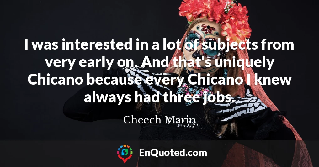 I was interested in a lot of subjects from very early on. And that's uniquely Chicano because every Chicano I knew always had three jobs.