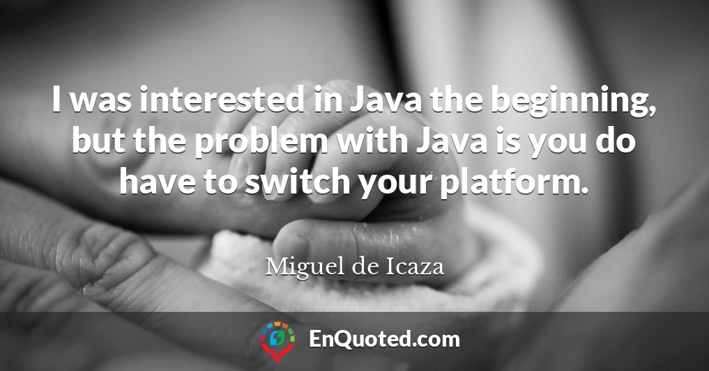 I was interested in Java the beginning, but the problem with Java is you do have to switch your platform.