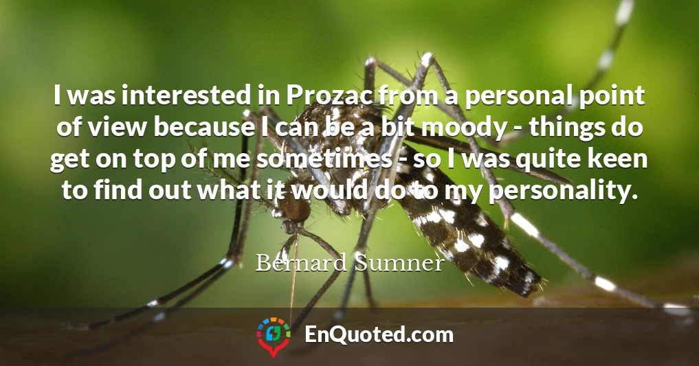 I was interested in Prozac from a personal point of view because I can be a bit moody - things do get on top of me sometimes - so I was quite keen to find out what it would do to my personality.
