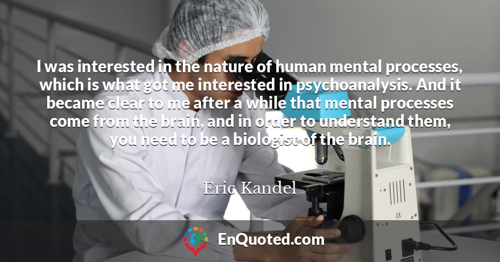 I was interested in the nature of human mental processes, which is what got me interested in psychoanalysis. And it became clear to me after a while that mental processes come from the brain, and in order to understand them, you need to be a biologist of the brain.