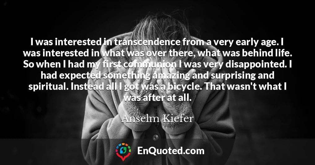 I was interested in transcendence from a very early age. I was interested in what was over there, what was behind life. So when I had my first communion I was very disappointed. I had expected something amazing and surprising and spiritual. Instead all I got was a bicycle. That wasn't what I was after at all.