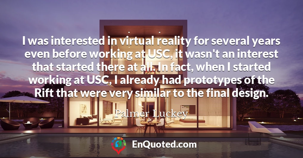 I was interested in virtual reality for several years even before working at USC, it wasn't an interest that started there at all. In fact, when I started working at USC, I already had prototypes of the Rift that were very similar to the final design.