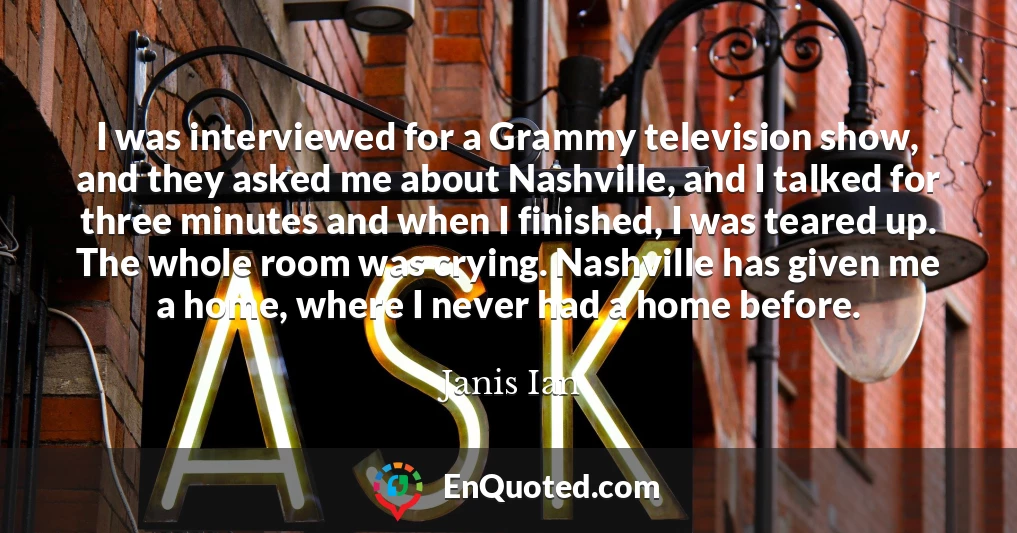 I was interviewed for a Grammy television show, and they asked me about Nashville, and I talked for three minutes and when I finished, I was teared up. The whole room was crying. Nashville has given me a home, where I never had a home before.