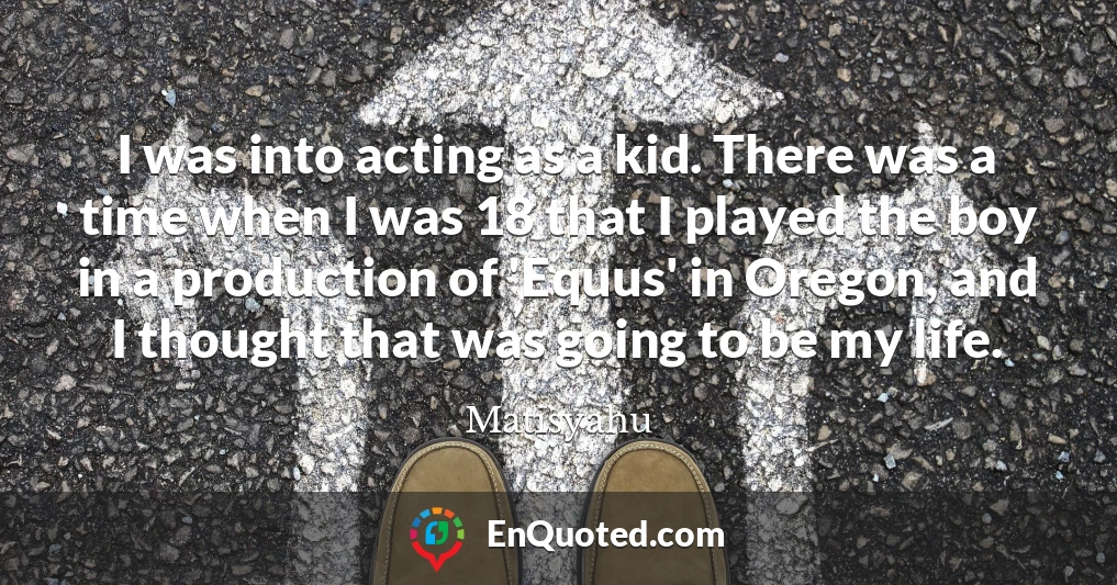I was into acting as a kid. There was a time when I was 18 that I played the boy in a production of 'Equus' in Oregon, and I thought that was going to be my life.