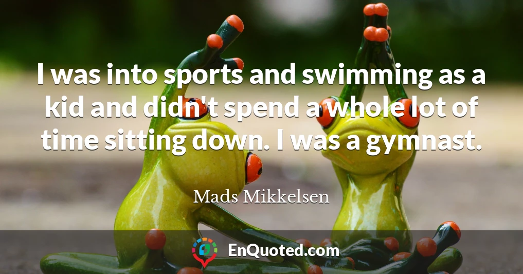 I was into sports and swimming as a kid and didn't spend a whole lot of time sitting down. I was a gymnast.