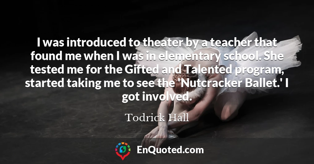 I was introduced to theater by a teacher that found me when I was in elementary school. She tested me for the Gifted and Talented program, started taking me to see the 'Nutcracker Ballet.' I got involved.