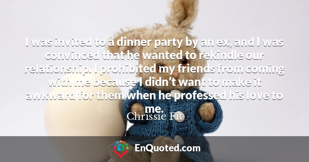 I was invited to a dinner party by an ex, and I was convinced that he wanted to rekindle our relationship. I prohibited my friends from coming with me because I didn't want to make it awkward for them when he professed his love to me.