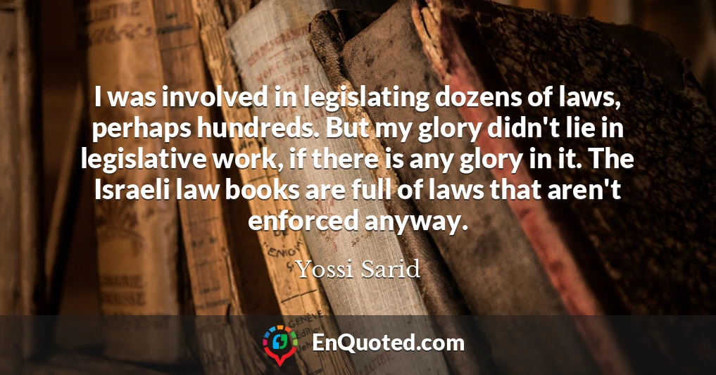 I was involved in legislating dozens of laws, perhaps hundreds. But my glory didn't lie in legislative work, if there is any glory in it. The Israeli law books are full of laws that aren't enforced anyway.