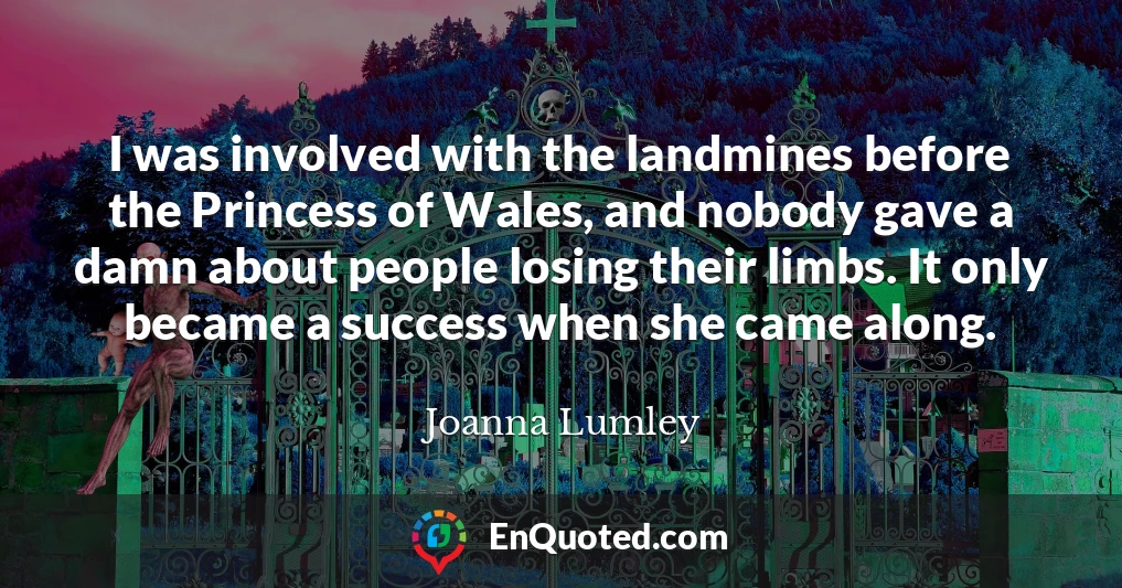 I was involved with the landmines before the Princess of Wales, and nobody gave a damn about people losing their limbs. It only became a success when she came along.